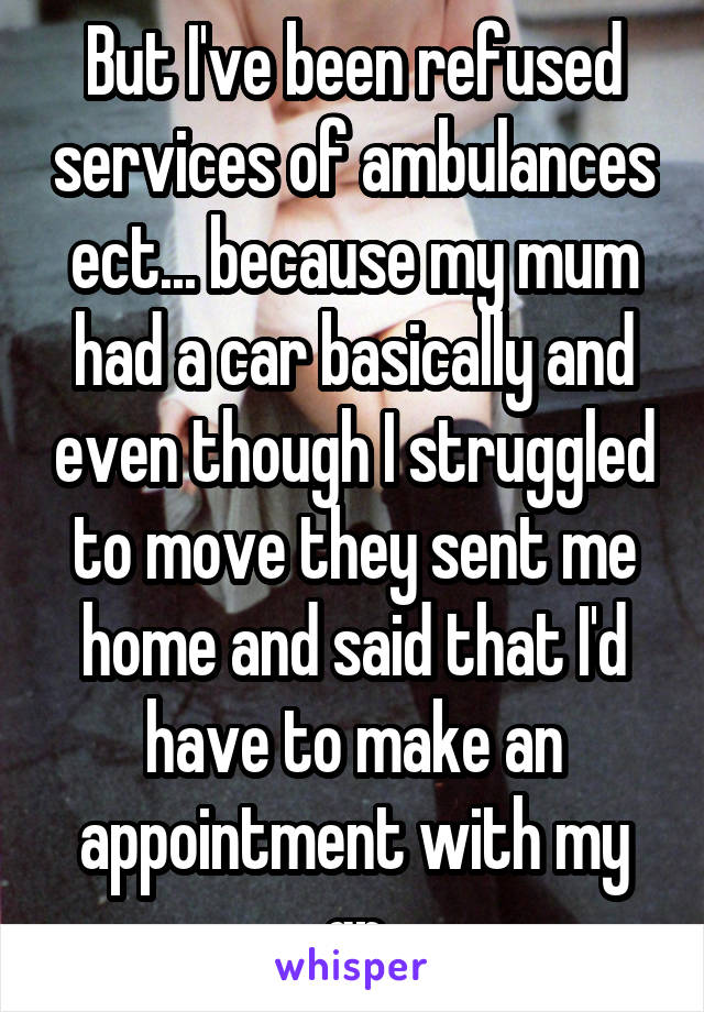 But I've been refused services of ambulances ect... because my mum had a car basically and even though I struggled to move they sent me home and said that I'd have to make an appointment with my gp