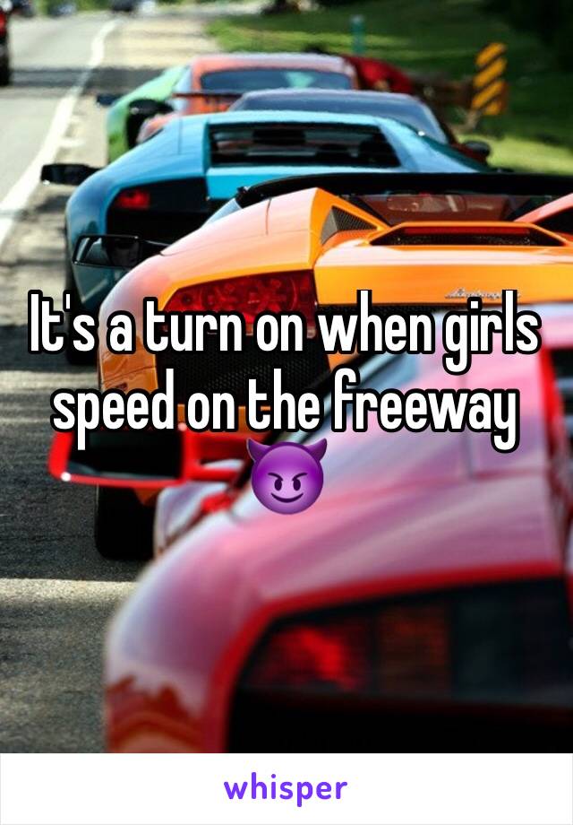 It's a turn on when girls speed on the freeway 😈