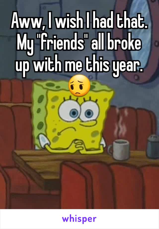 Aww, I wish I had that.
My "friends" all broke up with me this year.😔