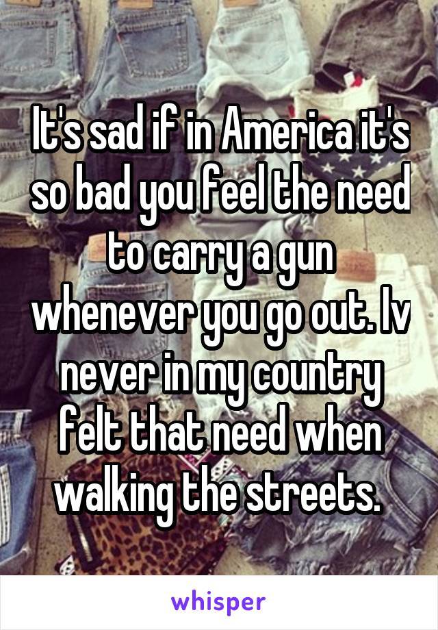 It's sad if in America it's so bad you feel the need to carry a gun whenever you go out. Iv never in my country felt that need when walking the streets. 