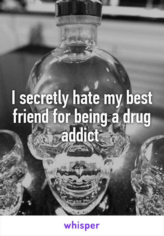 I secretly hate my best friend for being a drug addict 