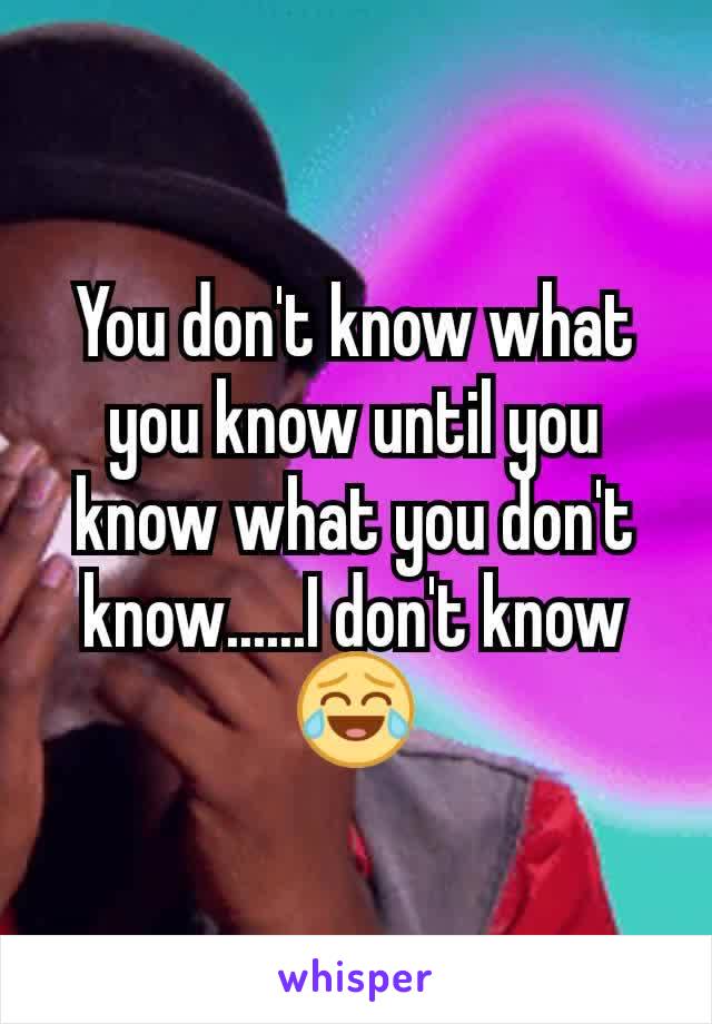 You don't know what you know until you know what you don't know......I don't know😂