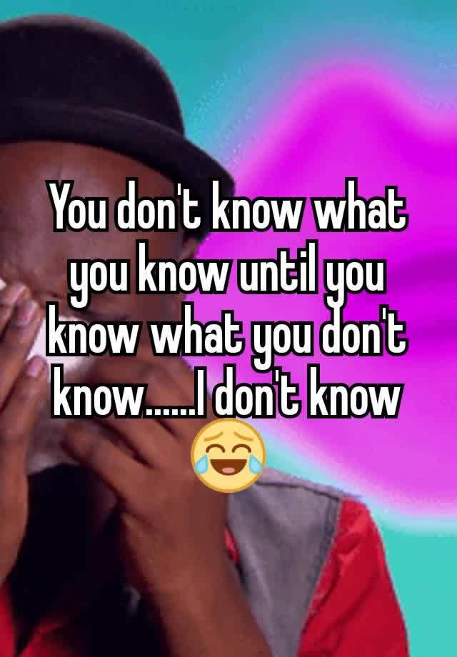 You Don T Know What You Know Until You Know What You Don T Know I Don T Know😂