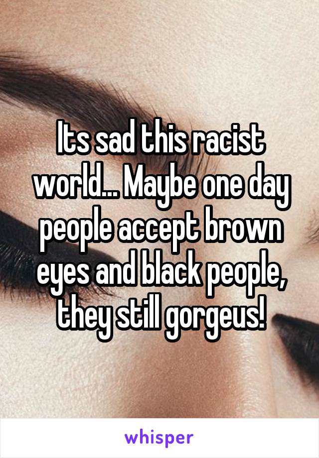 Its sad this racist world... Maybe one day people accept brown eyes and black people, they still gorgeus!