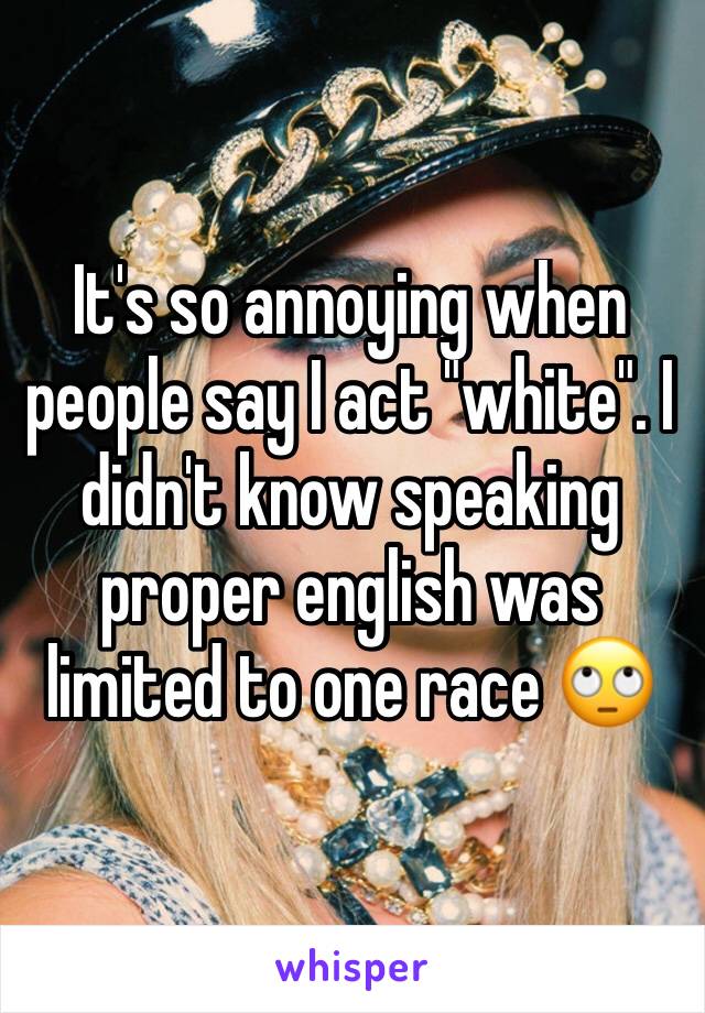 It's so annoying when people say I act "white". I didn't know speaking proper english was limited to one race 🙄