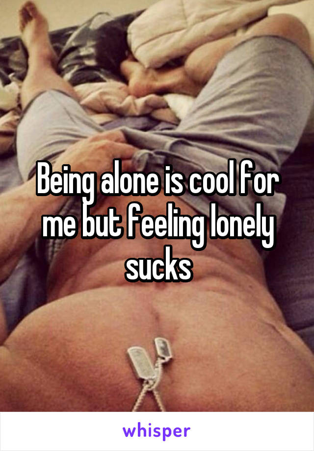 Being alone is cool for me but feeling lonely sucks