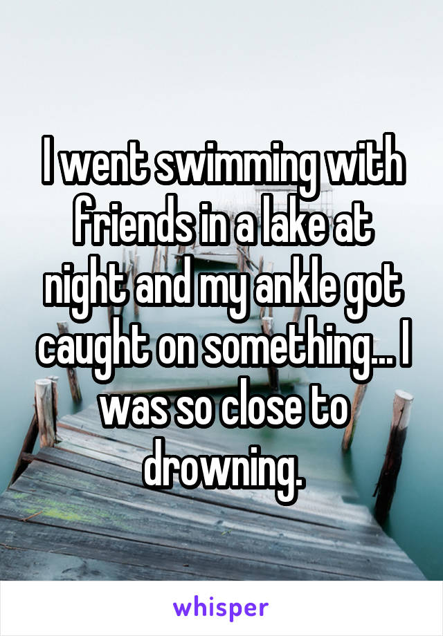 I went swimming with friends in a lake at night and my ankle got caught on something... I was so close to drowning.