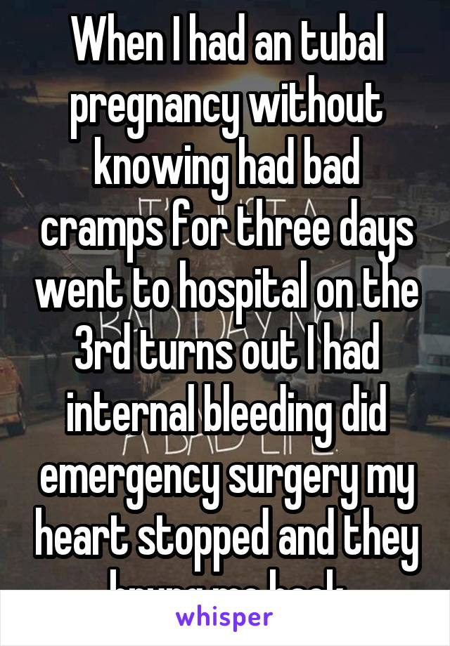 When I had an tubal pregnancy without knowing had bad cramps for three days went to hospital on the 3rd turns out I had internal bleeding did emergency surgery my heart stopped and they brung me back