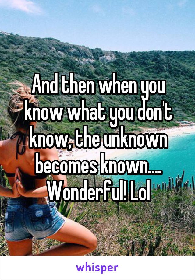 And then when you know what you don't know, the unknown becomes known.... Wonderful! Lol