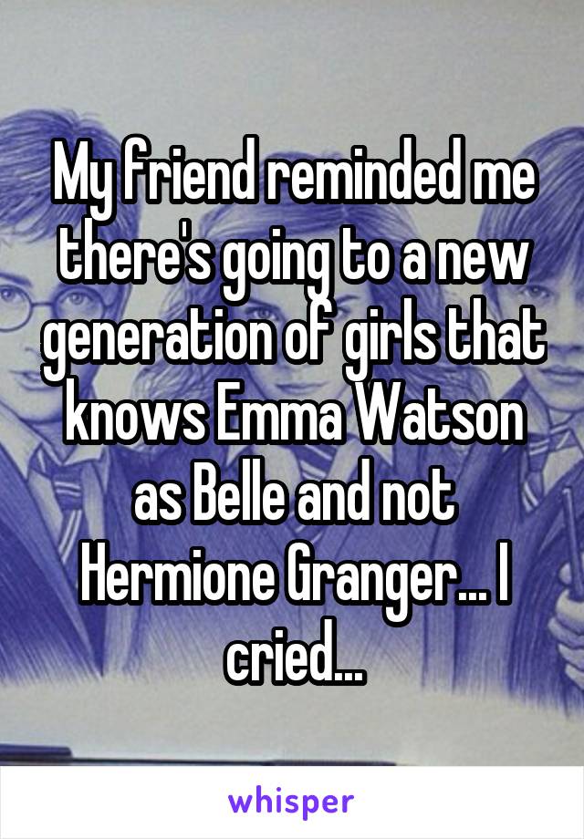 My friend reminded me there's going to a new generation of girls that knows Emma Watson as Belle and not Hermione Granger... I cried...