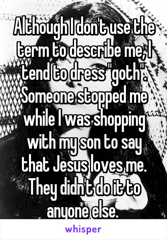 Although I don't use the term to describe me, I tend to dress "goth". Someone stopped me while I was shopping with my son to say that Jesus loves me. They didn't do it to anyone else. 