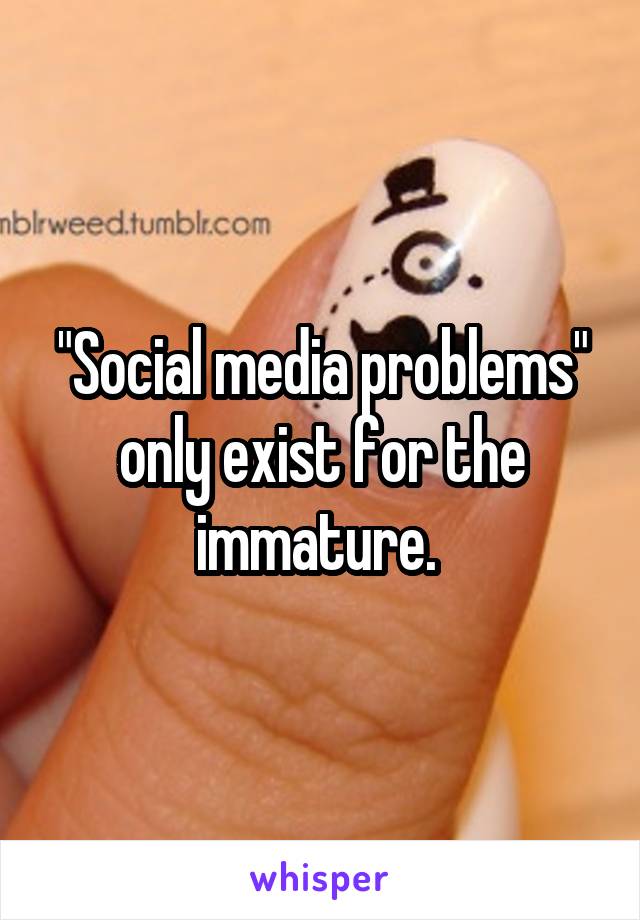 "Social media problems" only exist for the immature. 