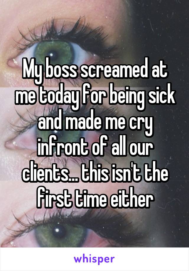 My boss screamed at me today for being sick and made me cry infront of all our clients... this isn't the first time either