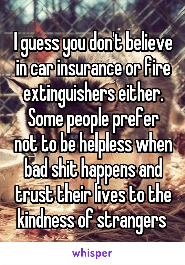 I guess you don't believe in car insurance or fire extinguishers either.
Some people prefer not to be helpless when bad shit happens and trust their lives to the kindness of strangers 