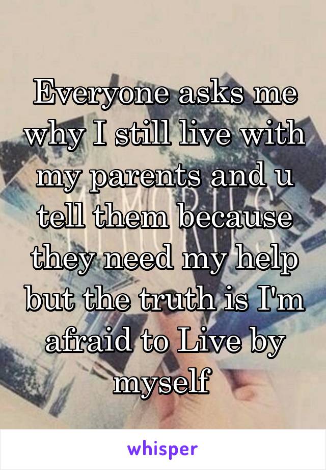 Everyone asks me why I still live with my parents and u tell them because they need my help but the truth is I'm afraid to Live by myself 