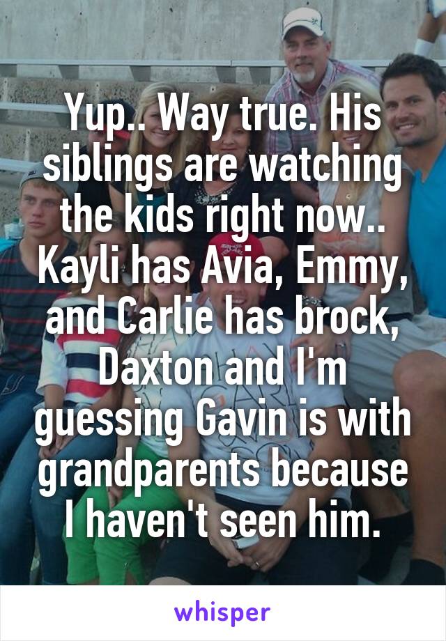 Yup.. Way true. His siblings are watching the kids right now.. Kayli has Avia, Emmy, and Carlie has brock, Daxton and I'm guessing Gavin is with grandparents because I haven't seen him.