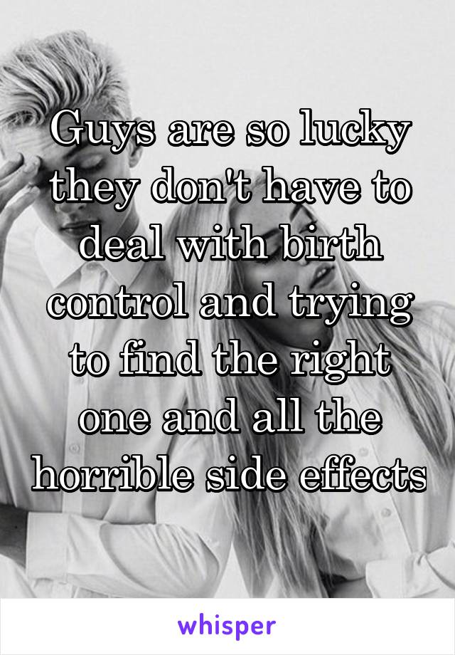 Guys are so lucky they don't have to deal with birth control and trying to find the right one and all the horrible side effects 