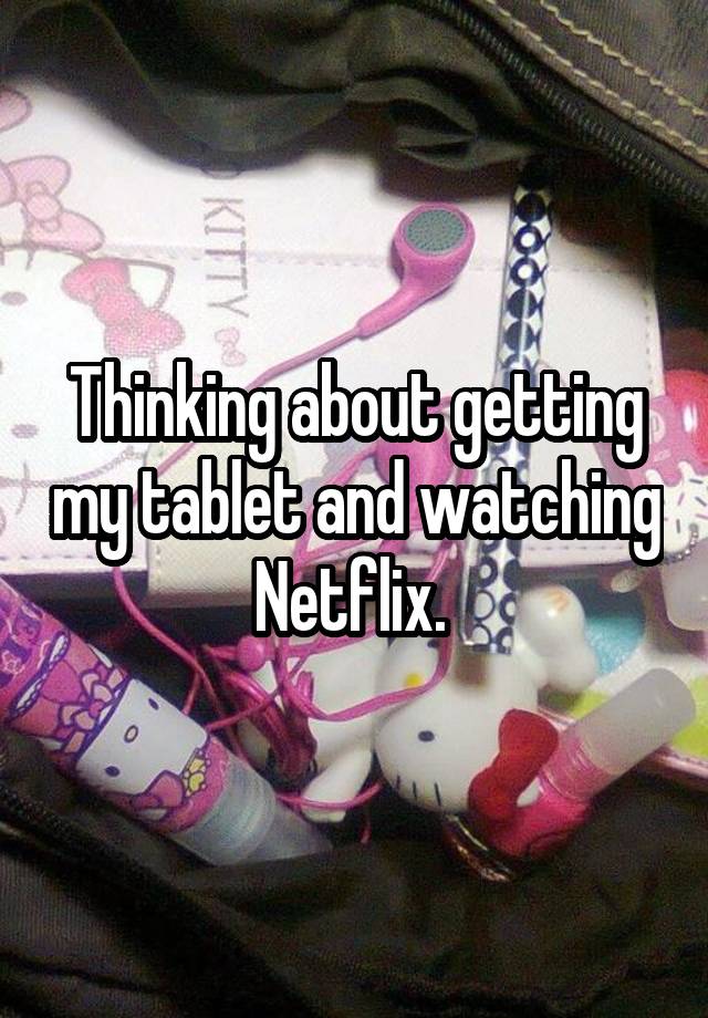 Thinking about getting my tablet and watching Netflix.