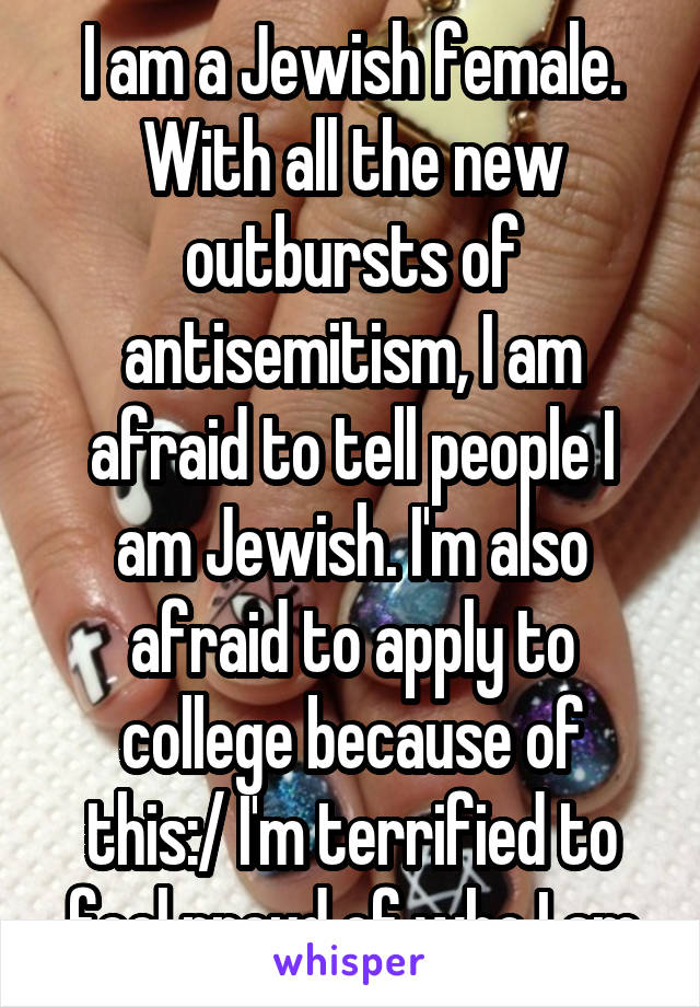 I am a Jewish female. With all the new outbursts of antisemitism, I am afraid to tell people I am Jewish. I'm also afraid to apply to college because of this:/ I'm terrified to feel proud of who I am