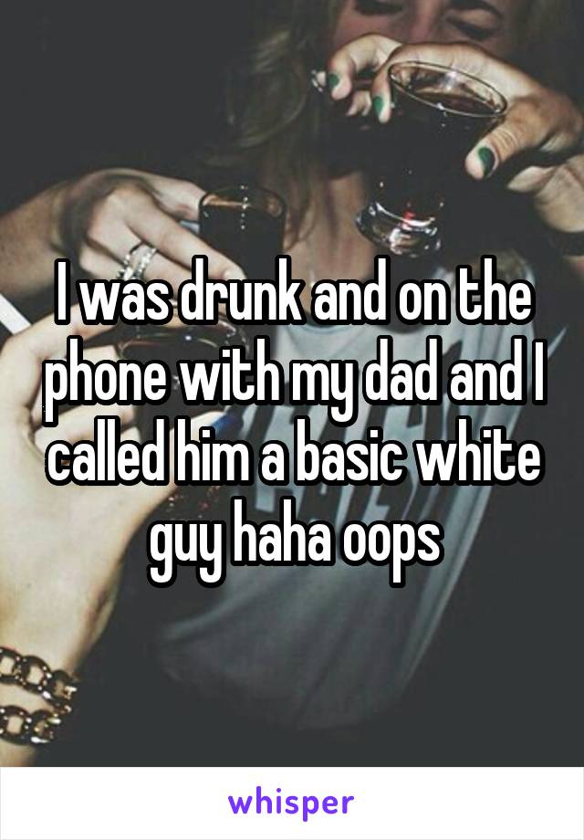 I was drunk and on the phone with my dad and I called him a basic white guy haha oops