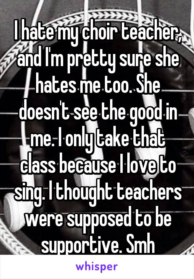 I hate my choir teacher, and I'm pretty sure she hates me too. She doesn't see the good in me. I only take that class because I love to sing. I thought teachers were supposed to be supportive. Smh