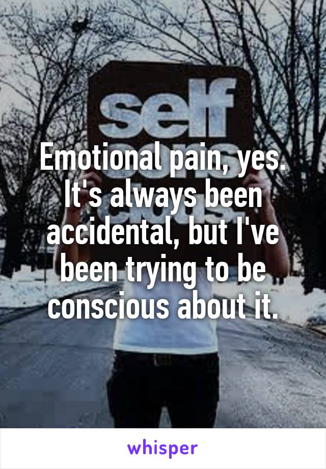 Emotional pain, yes.
It's always been accidental, but I've been trying to be conscious about it.