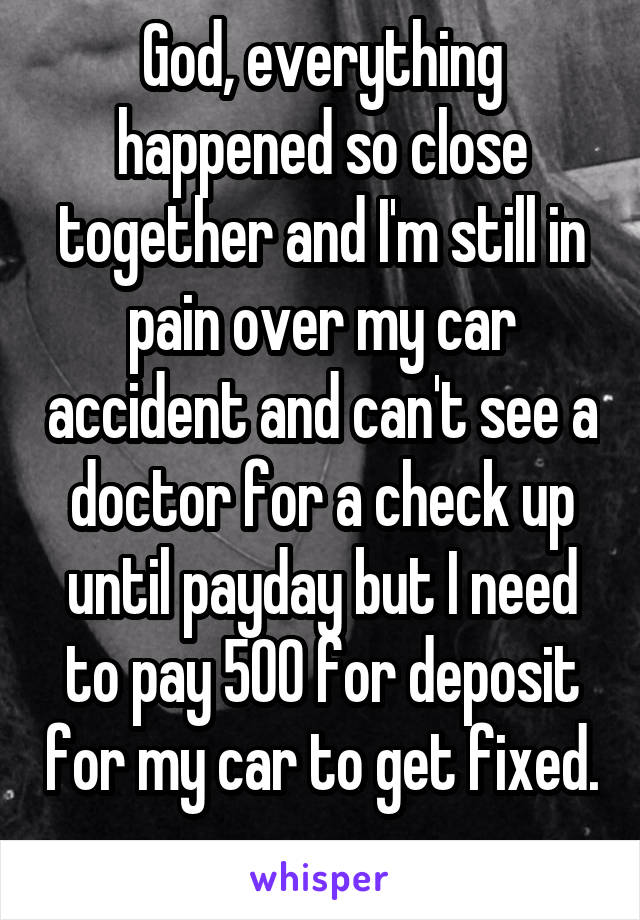 God, everything happened so close together and I'm still in pain over my car accident and can't see a doctor for a check up until payday but I need to pay 500 for deposit for my car to get fixed. 