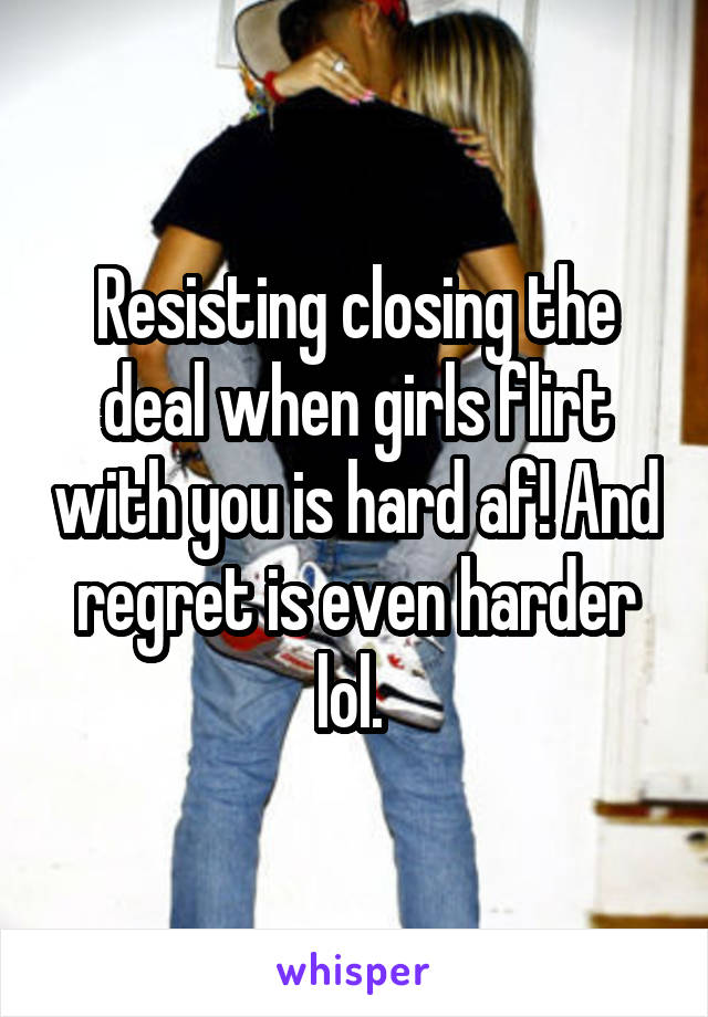 Resisting closing the deal when girls flirt with you is hard af! And regret is even harder lol. 