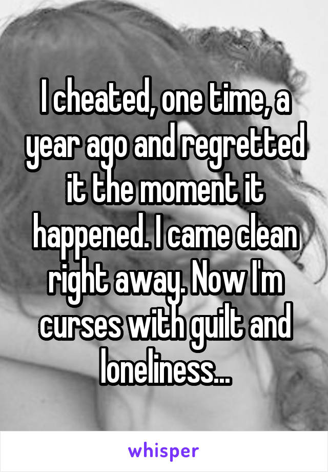 I cheated, one time, a year ago and regretted it the moment it happened. I came clean right away. Now I'm curses with guilt and loneliness...