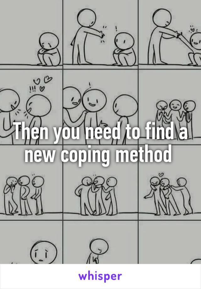 Then you need to find a new coping method 