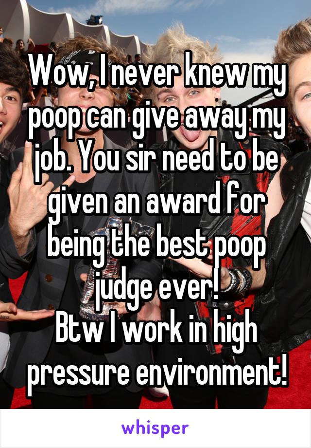 Wow, I never knew my poop can give away my job. You sir need to be given an award for being the best poop judge ever!
Btw I work in high pressure environment!