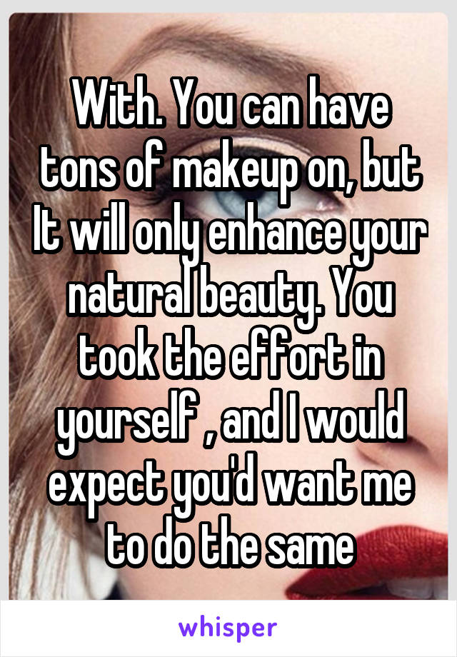 With. You can have tons of makeup on, but It will only enhance your natural beauty. You took the effort in yourself , and I would expect you'd want me to do the same