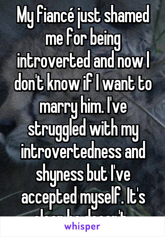 My fiancé just shamed me for being introverted and now I don't know if I want to marry him. I've struggled with my introvertedness and shyness but I've accepted myself. It's clear he doesn't. 