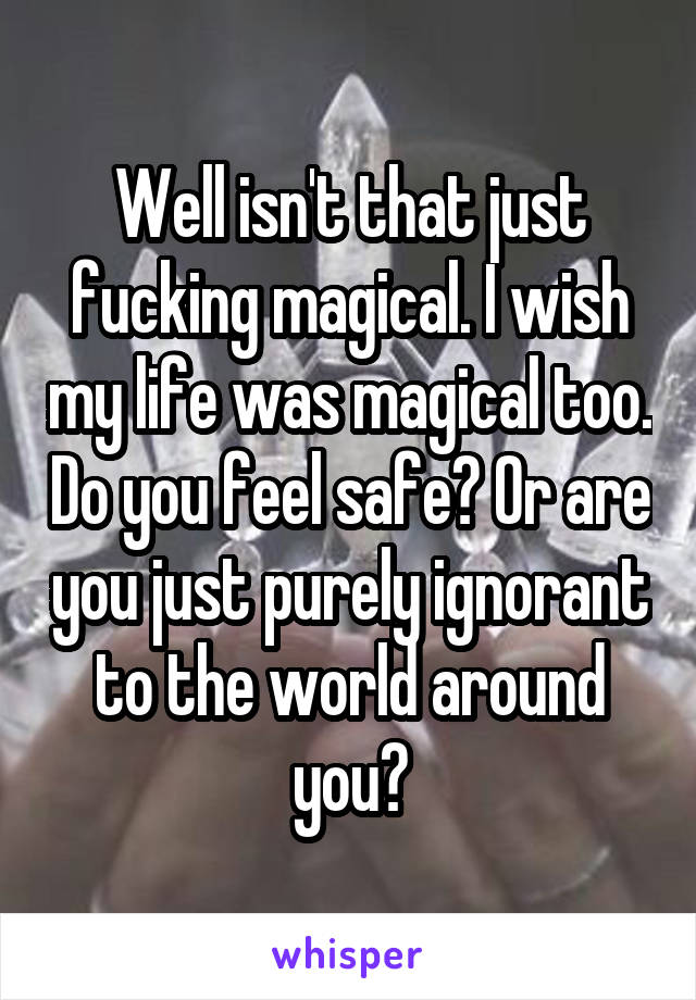 Well isn't that just fucking magical. I wish my life was magical too. Do you feel safe? Or are you just purely ignorant to the world around you?