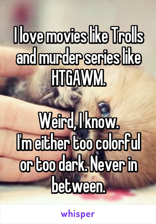 I love movies like Trolls and murder series like HTGAWM.

Weird, I know.
I'm either too colorful or too dark. Never in between.