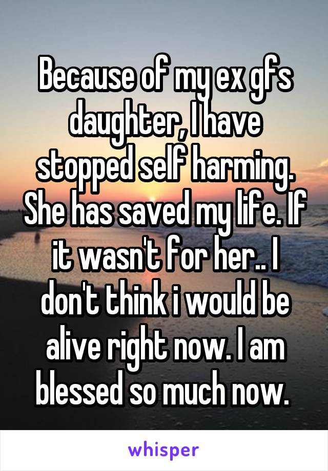 Because of my ex gfs daughter, I have stopped self harming. She has saved my life. If it wasn't for her.. I don't think i would be alive right now. I am blessed so much now. 