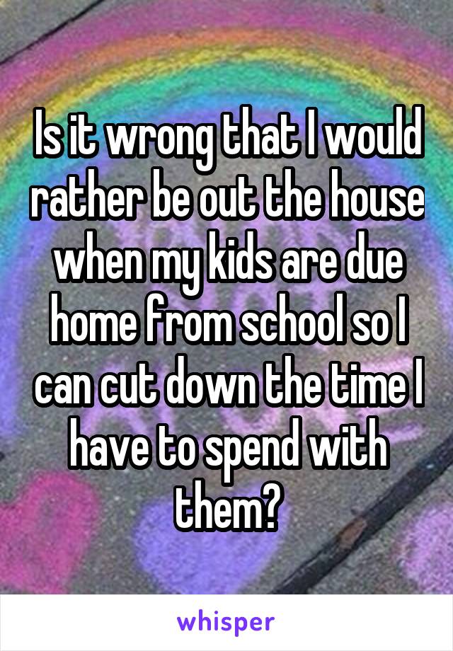 Is it wrong that I would rather be out the house when my kids are due home from school so I can cut down the time I have to spend with them?