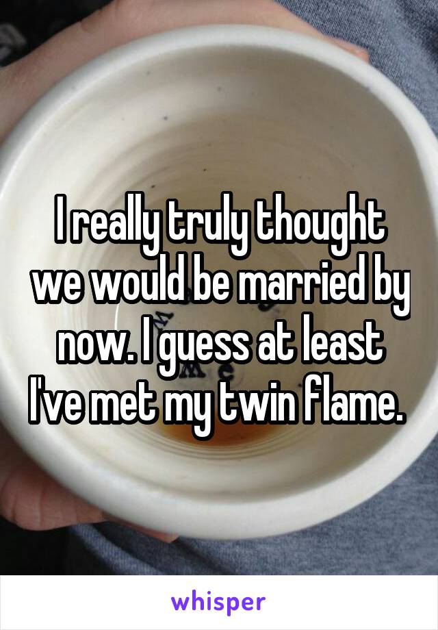 I really truly thought we would be married by now. I guess at least I've met my twin flame. 