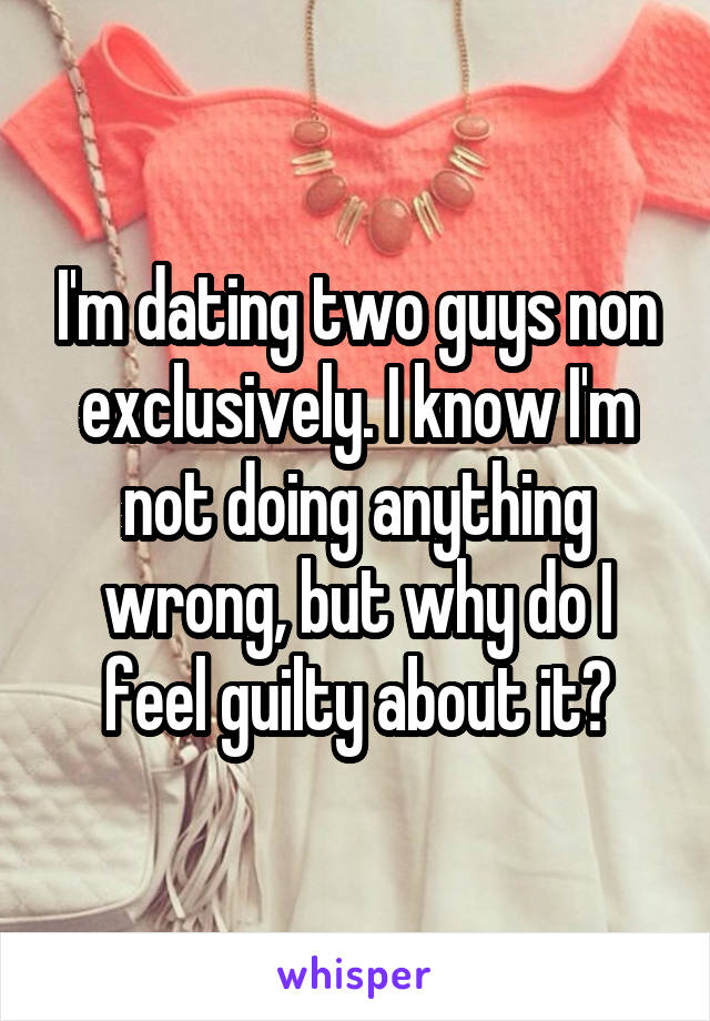 I'm dating two guys non exclusively. I know I'm not doing anything wrong, but why do I feel guilty about it?