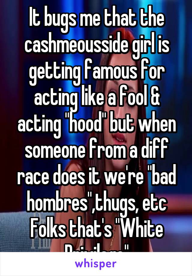 It bugs me that the cashmeousside girl is getting famous for acting like a fool & acting "hood" but when someone from a diff race does it we're "bad hombres",thugs, etc
Folks that's "White Privilege"