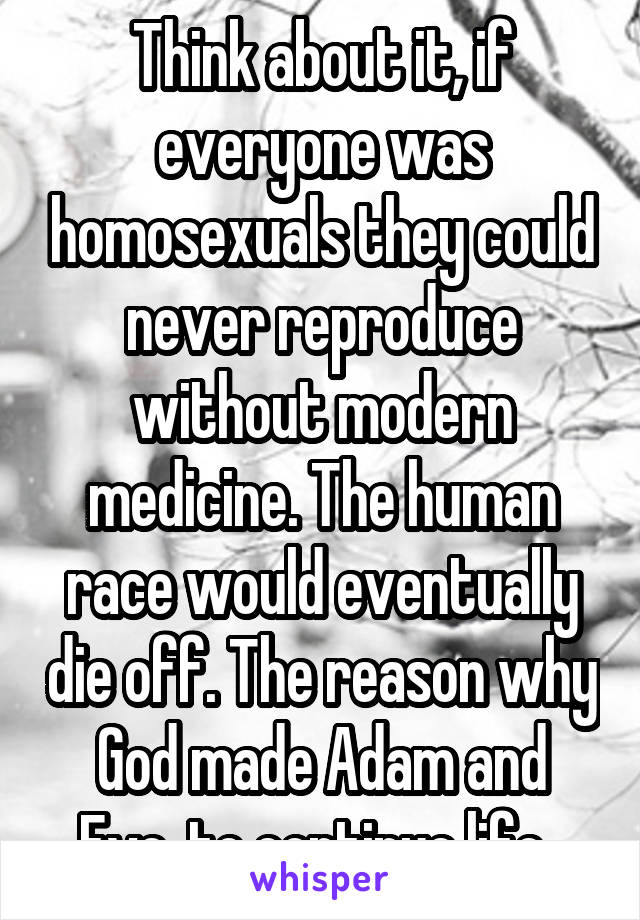 Think about it, if everyone was homosexuals they could never reproduce without modern medicine. The human race would eventually die off. The reason why God made Adam and Eve, to continue life. 