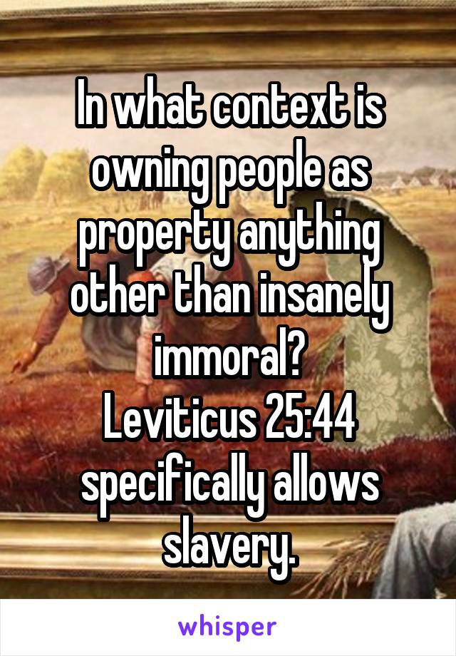 In what context is owning people as property anything other than insanely immoral?
Leviticus 25:44 specifically allows slavery.