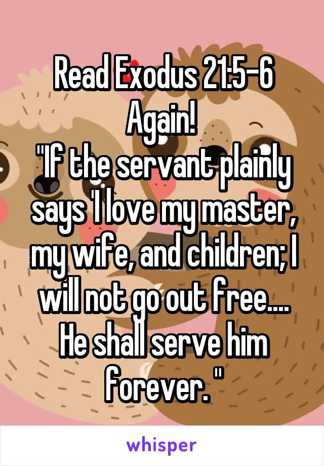 Read Exodus 21:5-6 Again! 
"If the servant plainly says 'I love my master, my wife, and children; I will not go out free.... He shall serve him forever. "