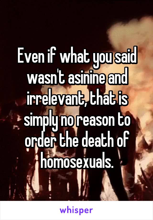 Even if what you said wasn't asinine and irrelevant, that is simply no reason to order the death of homosexuals.