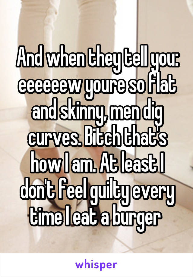 And when they tell you: eeeeeew youre so flat and skinny, men dig curves. Bitch that's how I am. At least I don't feel guilty every time I eat a burger 