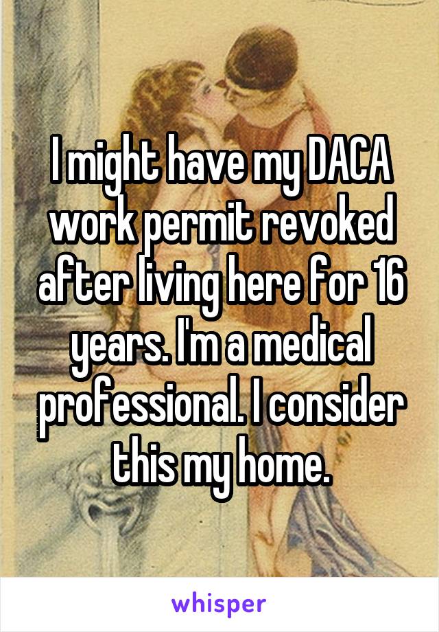 I might have my DACA work permit revoked after living here for 16 years. I'm a medical professional. I consider this my home.