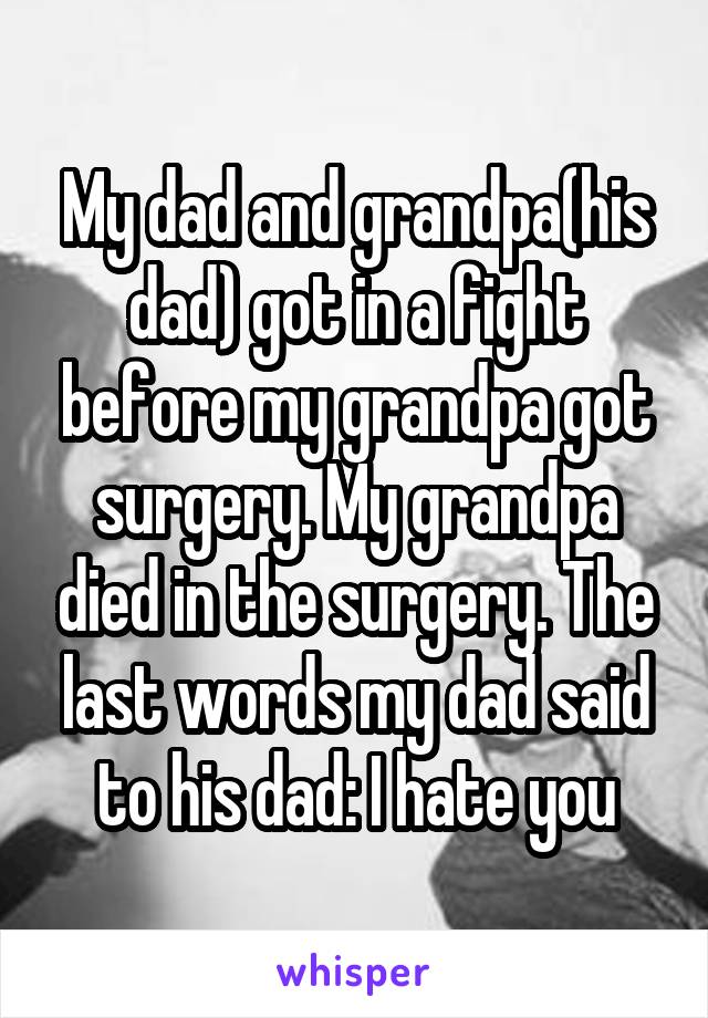 My dad and grandpa(his dad) got in a fight before my grandpa got surgery. My grandpa died in the surgery. The last words my dad said to his dad: I hate you