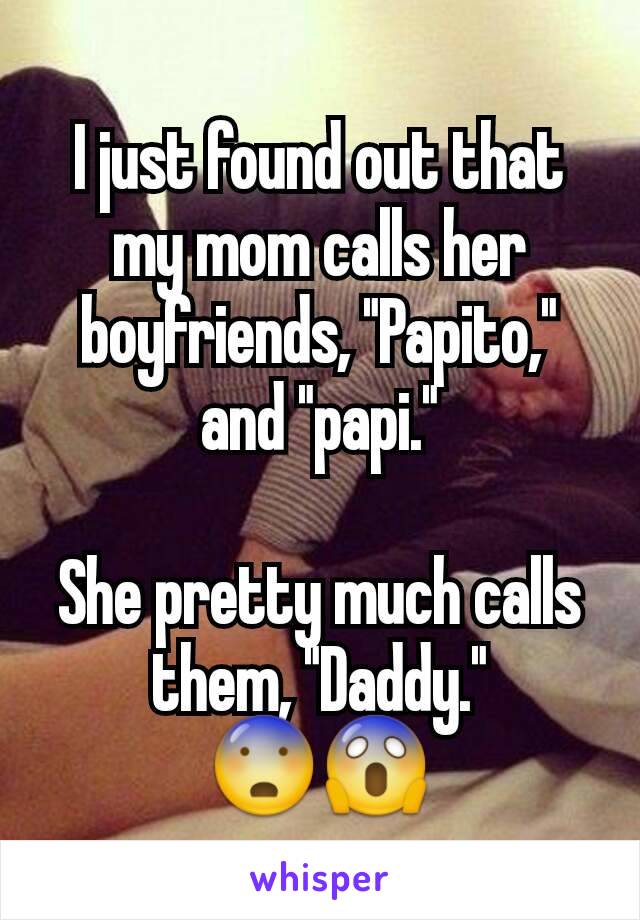 I just found out that my mom calls her boyfriends, "Papito," and "papi."

She pretty much calls them, "Daddy."
😨😱