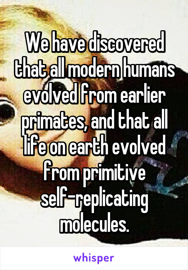 We have discovered that all modern humans evolved from earlier primates, and that all life on earth evolved from primitive self-replicating molecules.