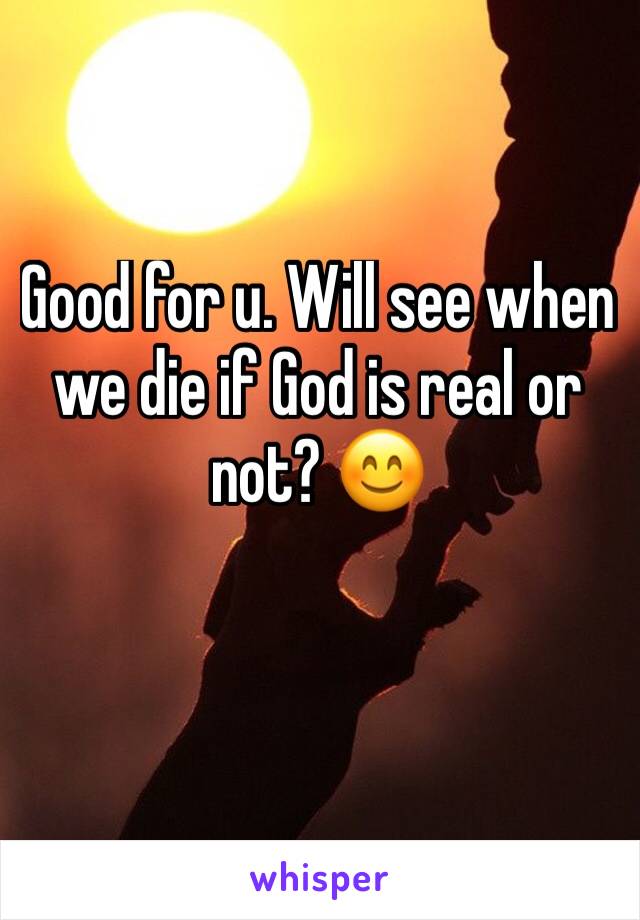 Good for u. Will see when we die if God is real or not? 😊